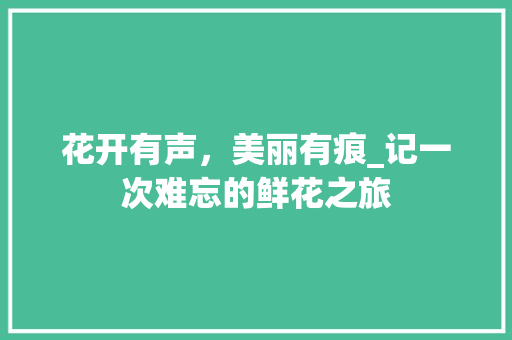 花开有声，美丽有痕_记一次难忘的鲜花之旅