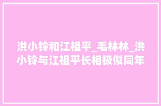 洪小铃和江祖平_毛林林_洪小铃与江祖平长相极似同年同地出生穷途潦倒演艺之路相似