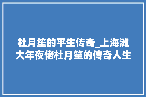 杜月笙的平生传奇_上海滩大年夜佬杜月笙的传奇人生离不开这四条做人之道