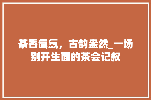 茶香氤氲，古韵盎然_一场别开生面的茶会记叙