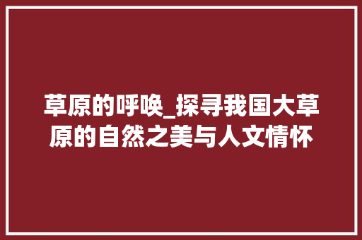 草原的呼唤_探寻我国大草原的自然之美与人文情怀