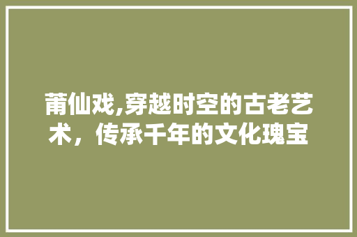 莆仙戏,穿越时空的古老艺术，传承千年的文化瑰宝