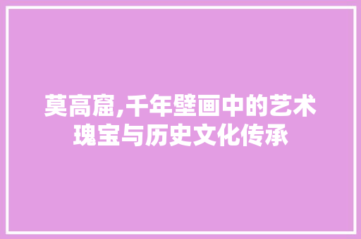 莫高窟,千年壁画中的艺术瑰宝与历史文化传承