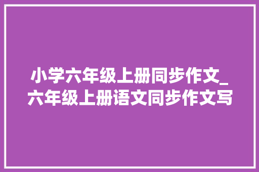 小学六年级上册同步作文_六年级上册语文同步作文写法指导范文讲解好词佳句值得演习