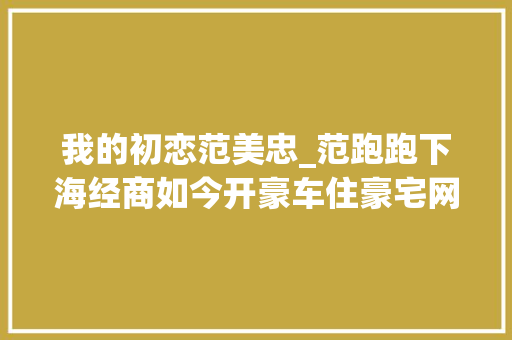 我的初恋范美忠_范跑跑下海经商如今开豪车住豪宅网友输了名声赢了人生 申请书范文