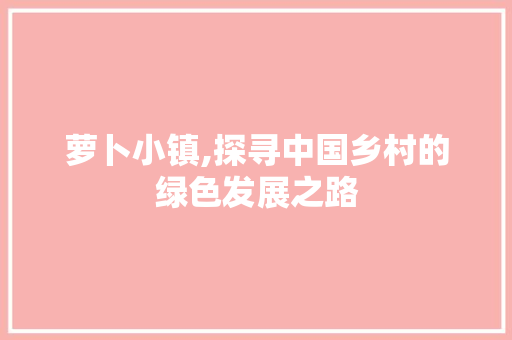 萝卜小镇,探寻中国乡村的绿色发展之路