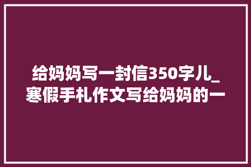 给妈妈写一封信350字儿_寒假手札作文写给妈妈的一封信20篇