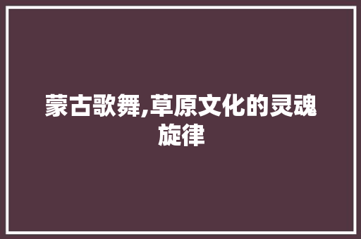 蒙古歌舞,草原文化的灵魂旋律