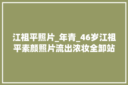 江祖平照片_年青_46岁江祖平素颜照片流出浓妆全卸站路边无人认出回忆经典角色