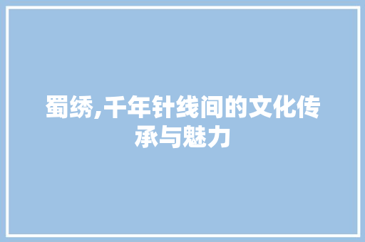 蜀绣,千年针线间的文化传承与魅力