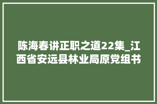 陈海春讲正职之道22集_江西省安远县林业局原党组书记局长一级主任科员陈海春严重违纪违法被双开附简历