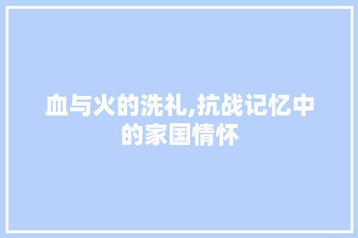 血与火的洗礼,抗战记忆中的家国情怀