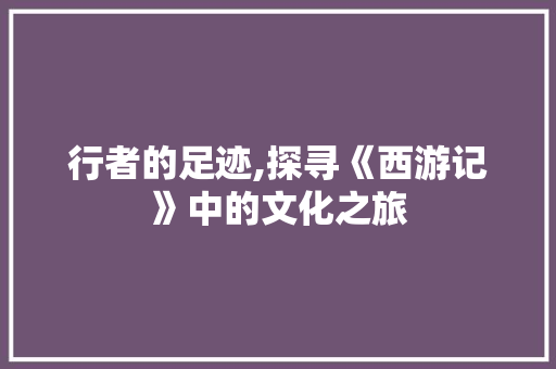 行者的足迹,探寻《西游记》中的文化之旅