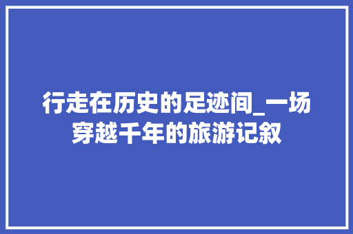 行走在历史的足迹间_一场穿越千年的旅游记叙