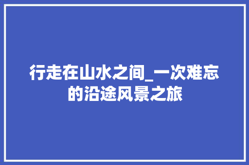 行走在山水之间_一次难忘的沿途风景之旅