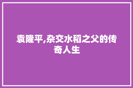 袁隆平,杂交水稻之父的传奇人生