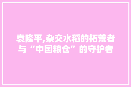 袁隆平,杂交水稻的拓荒者与“中国粮仓”的守护者