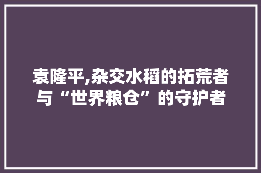 袁隆平,杂交水稻的拓荒者与“世界粮仓”的守护者