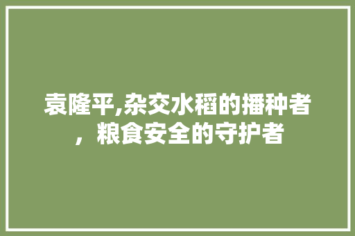 袁隆平,杂交水稻的播种者，粮食安全的守护者