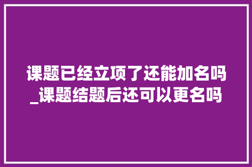 课题已经立项了还能加名吗_课题结题后还可以更名吗