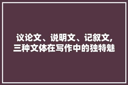 议论文、说明文、记叙文,三种文体在写作中的独特魅力与应用