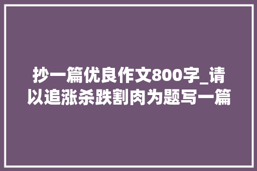 抄一篇优良作文800字_请以追涨杀跌割肉为题写一篇800字的作文