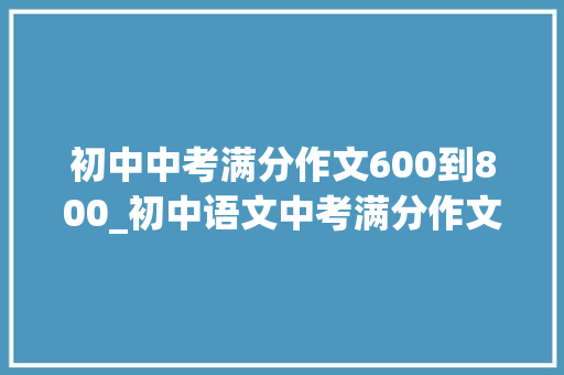 初中中考满分作文600到800_初中语文中考满分作文万能开首＋结尾＋满分范文不要错过