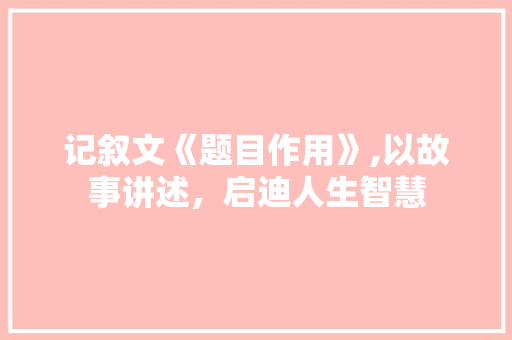 记叙文《题目作用》,以故事讲述，启迪人生智慧