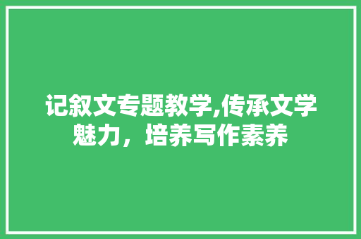 记叙文专题教学,传承文学魅力，培养写作素养