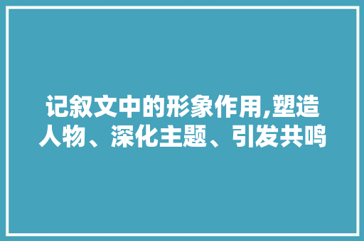 记叙文中的形象作用,塑造人物、深化主题、引发共鸣