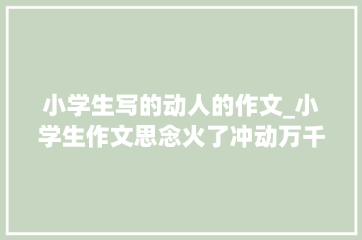 小学生写的动人的作文_小学生作文思念火了冲动万千父母你只能爱我五六十年但我却能爱你一辈子