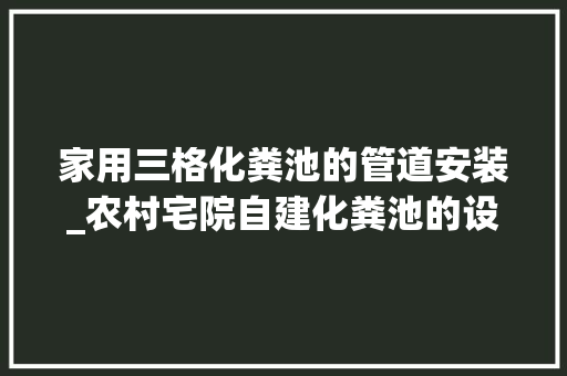 家用三格化粪池的管道安装_农村宅院自建化粪池的设计和施工筹划 职场范文