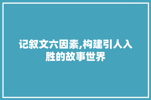 记叙文六因素,构建引人入胜的故事世界