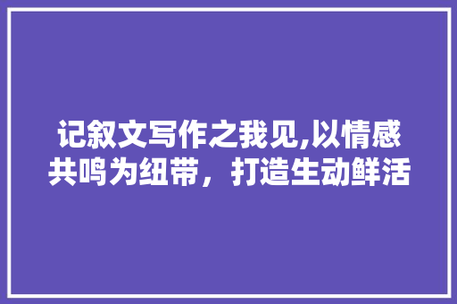 记叙文写作之我见,以情感共鸣为纽带，打造生动鲜活的故事世界