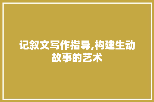 记叙文写作指导,构建生动故事的艺术