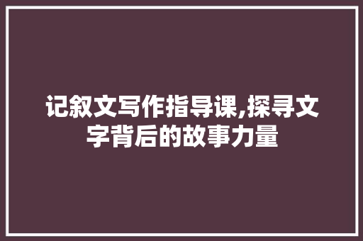 记叙文写作指导课,探寻文字背后的故事力量