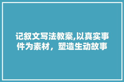 记叙文写法教案,以真实事件为素材，塑造生动故事