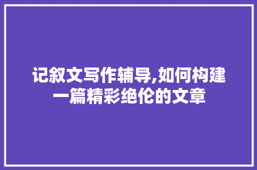 记叙文写作辅导,如何构建一篇精彩绝伦的文章