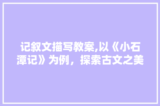 记叙文描写教案,以《小石潭记》为例，探索古文之美