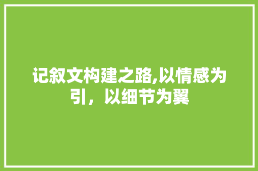 记叙文构建之路,以情感为引，以细节为翼