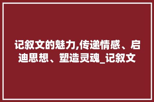 记叙文的魅力,传递情感、启迪思想、塑造灵魂_记叙文作用的介绍