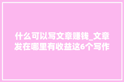 什么可以写文章赚钱_文章发在哪里有收益这6个写作赚钱平台帮你实现财务自由