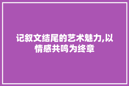 记叙文结尾的艺术魅力,以情感共鸣为终章