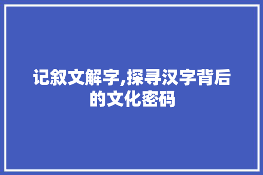 记叙文解字,探寻汉字背后的文化密码