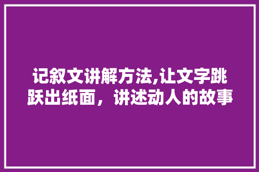 记叙文讲解方法,让文字跳跃出纸面，讲述动人的故事