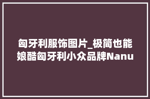 匈牙利服饰图片_极简也能娘酷匈牙利小众品牌Nanushka过于浪漫了 书信范文