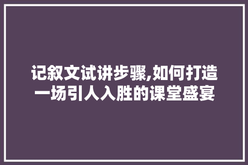 记叙文试讲步骤,如何打造一场引人入胜的课堂盛宴