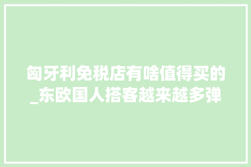 匈牙利免税店有啥值得买的_东欧国人搭客越来越多弹丸小国匈牙利也开设了免税市廛