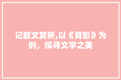 记叙文赏析,以《背影》为例，探寻文学之美