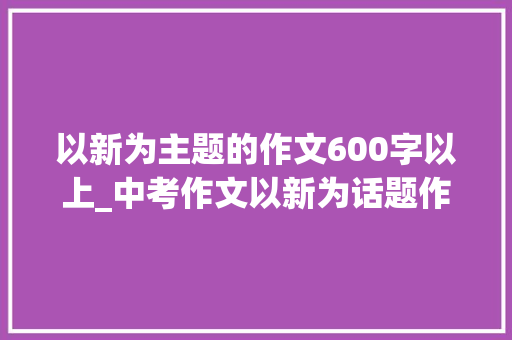 以新为主题的作文600字以上_中考作文以新为话题作文附范文解析